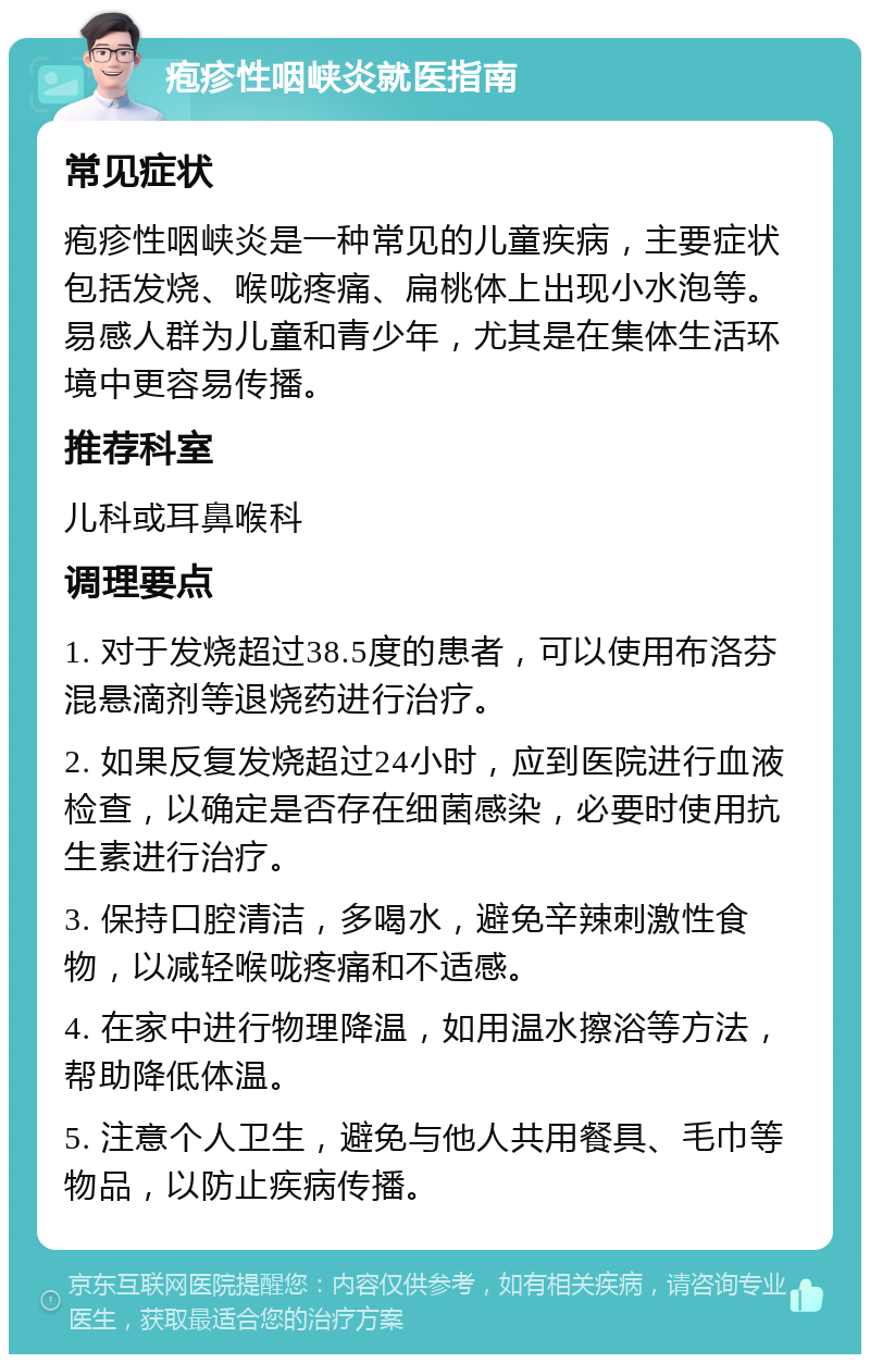 疱疹性咽峡炎就医指南 常见症状 疱疹性咽峡炎是一种常见的儿童疾病，主要症状包括发烧、喉咙疼痛、扁桃体上出现小水泡等。易感人群为儿童和青少年，尤其是在集体生活环境中更容易传播。 推荐科室 儿科或耳鼻喉科 调理要点 1. 对于发烧超过38.5度的患者，可以使用布洛芬混悬滴剂等退烧药进行治疗。 2. 如果反复发烧超过24小时，应到医院进行血液检查，以确定是否存在细菌感染，必要时使用抗生素进行治疗。 3. 保持口腔清洁，多喝水，避免辛辣刺激性食物，以减轻喉咙疼痛和不适感。 4. 在家中进行物理降温，如用温水擦浴等方法，帮助降低体温。 5. 注意个人卫生，避免与他人共用餐具、毛巾等物品，以防止疾病传播。