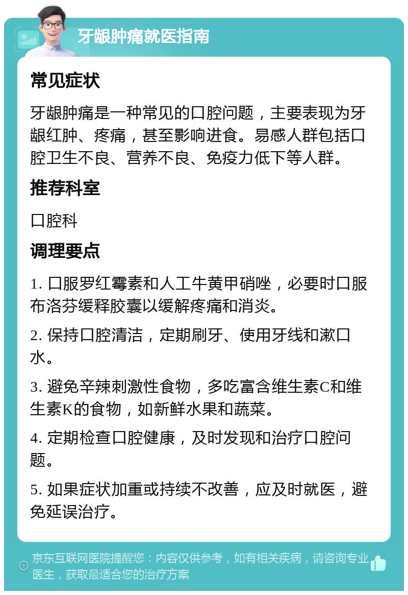 牙龈肿痛就医指南 常见症状 牙龈肿痛是一种常见的口腔问题，主要表现为牙龈红肿、疼痛，甚至影响进食。易感人群包括口腔卫生不良、营养不良、免疫力低下等人群。 推荐科室 口腔科 调理要点 1. 口服罗红霉素和人工牛黄甲硝唑，必要时口服布洛芬缓释胶囊以缓解疼痛和消炎。 2. 保持口腔清洁，定期刷牙、使用牙线和漱口水。 3. 避免辛辣刺激性食物，多吃富含维生素C和维生素K的食物，如新鲜水果和蔬菜。 4. 定期检查口腔健康，及时发现和治疗口腔问题。 5. 如果症状加重或持续不改善，应及时就医，避免延误治疗。