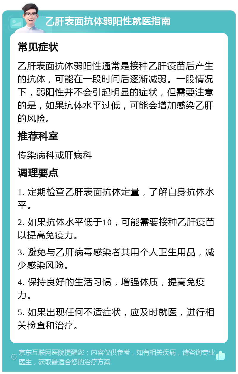 乙肝表面抗体弱阳性就医指南 常见症状 乙肝表面抗体弱阳性通常是接种乙肝疫苗后产生的抗体，可能在一段时间后逐渐减弱。一般情况下，弱阳性并不会引起明显的症状，但需要注意的是，如果抗体水平过低，可能会增加感染乙肝的风险。 推荐科室 传染病科或肝病科 调理要点 1. 定期检查乙肝表面抗体定量，了解自身抗体水平。 2. 如果抗体水平低于10，可能需要接种乙肝疫苗以提高免疫力。 3. 避免与乙肝病毒感染者共用个人卫生用品，减少感染风险。 4. 保持良好的生活习惯，增强体质，提高免疫力。 5. 如果出现任何不适症状，应及时就医，进行相关检查和治疗。