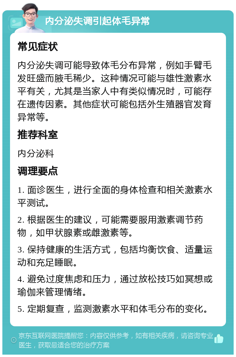 内分泌失调引起体毛异常 常见症状 内分泌失调可能导致体毛分布异常，例如手臂毛发旺盛而腋毛稀少。这种情况可能与雄性激素水平有关，尤其是当家人中有类似情况时，可能存在遗传因素。其他症状可能包括外生殖器官发育异常等。 推荐科室 内分泌科 调理要点 1. 面诊医生，进行全面的身体检查和相关激素水平测试。 2. 根据医生的建议，可能需要服用激素调节药物，如甲状腺素或雌激素等。 3. 保持健康的生活方式，包括均衡饮食、适量运动和充足睡眠。 4. 避免过度焦虑和压力，通过放松技巧如冥想或瑜伽来管理情绪。 5. 定期复查，监测激素水平和体毛分布的变化。