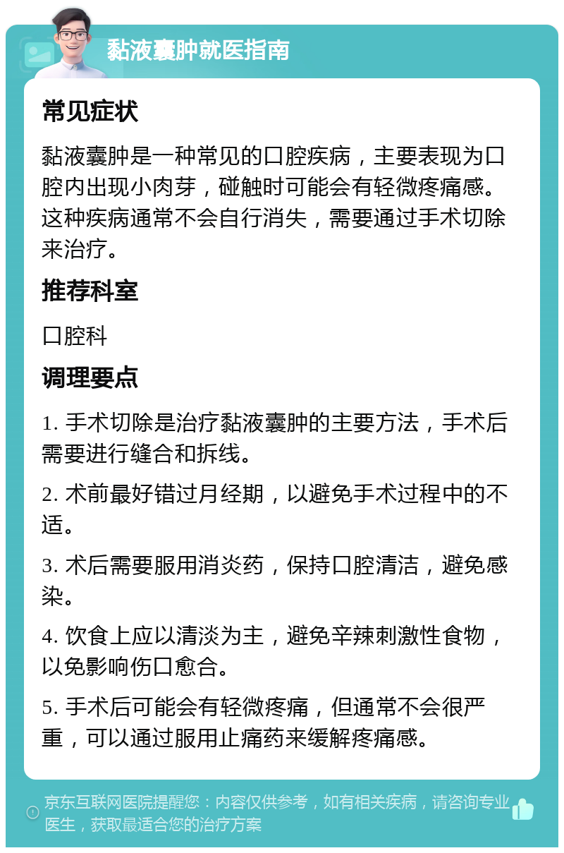 黏液囊肿就医指南 常见症状 黏液囊肿是一种常见的口腔疾病，主要表现为口腔内出现小肉芽，碰触时可能会有轻微疼痛感。这种疾病通常不会自行消失，需要通过手术切除来治疗。 推荐科室 口腔科 调理要点 1. 手术切除是治疗黏液囊肿的主要方法，手术后需要进行缝合和拆线。 2. 术前最好错过月经期，以避免手术过程中的不适。 3. 术后需要服用消炎药，保持口腔清洁，避免感染。 4. 饮食上应以清淡为主，避免辛辣刺激性食物，以免影响伤口愈合。 5. 手术后可能会有轻微疼痛，但通常不会很严重，可以通过服用止痛药来缓解疼痛感。