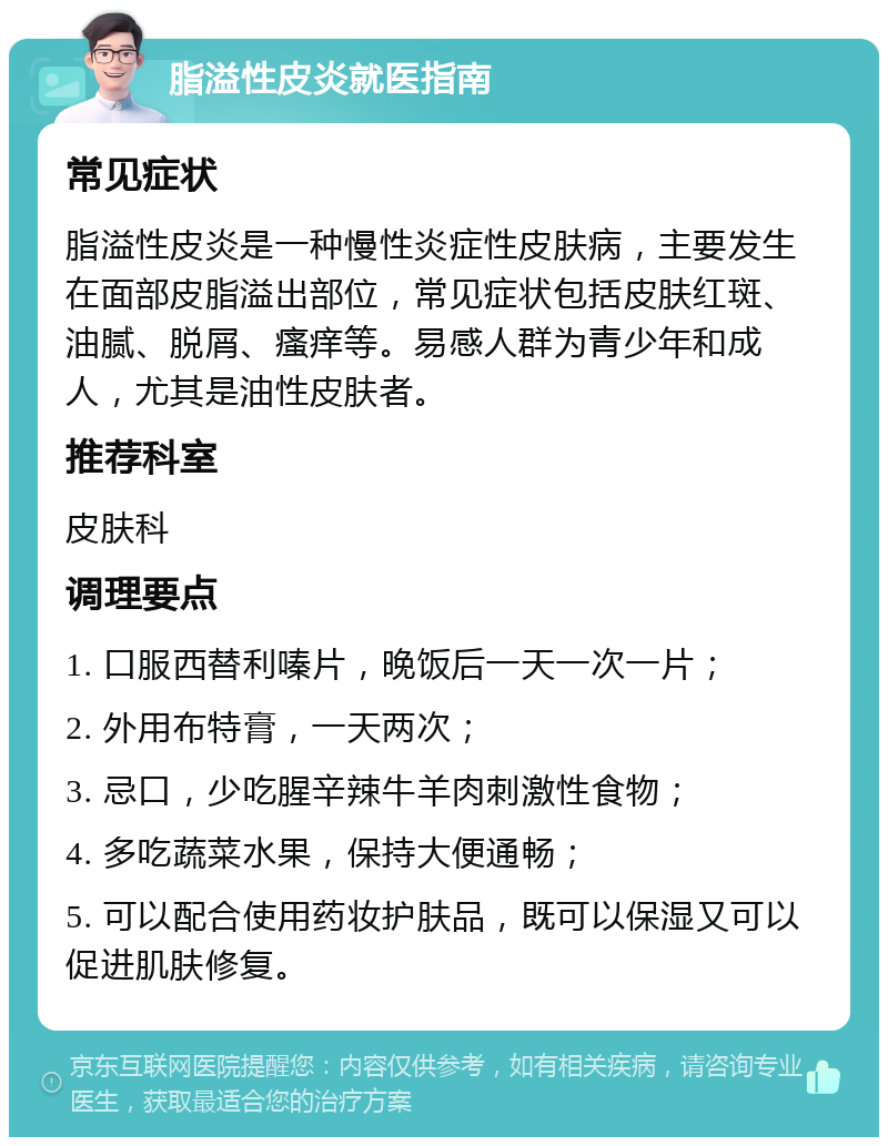 脂溢性皮炎就医指南 常见症状 脂溢性皮炎是一种慢性炎症性皮肤病，主要发生在面部皮脂溢出部位，常见症状包括皮肤红斑、油腻、脱屑、瘙痒等。易感人群为青少年和成人，尤其是油性皮肤者。 推荐科室 皮肤科 调理要点 1. 口服西替利嗪片，晚饭后一天一次一片； 2. 外用布特膏，一天两次； 3. 忌口，少吃腥辛辣牛羊肉刺激性食物； 4. 多吃蔬菜水果，保持大便通畅； 5. 可以配合使用药妆护肤品，既可以保湿又可以促进肌肤修复。