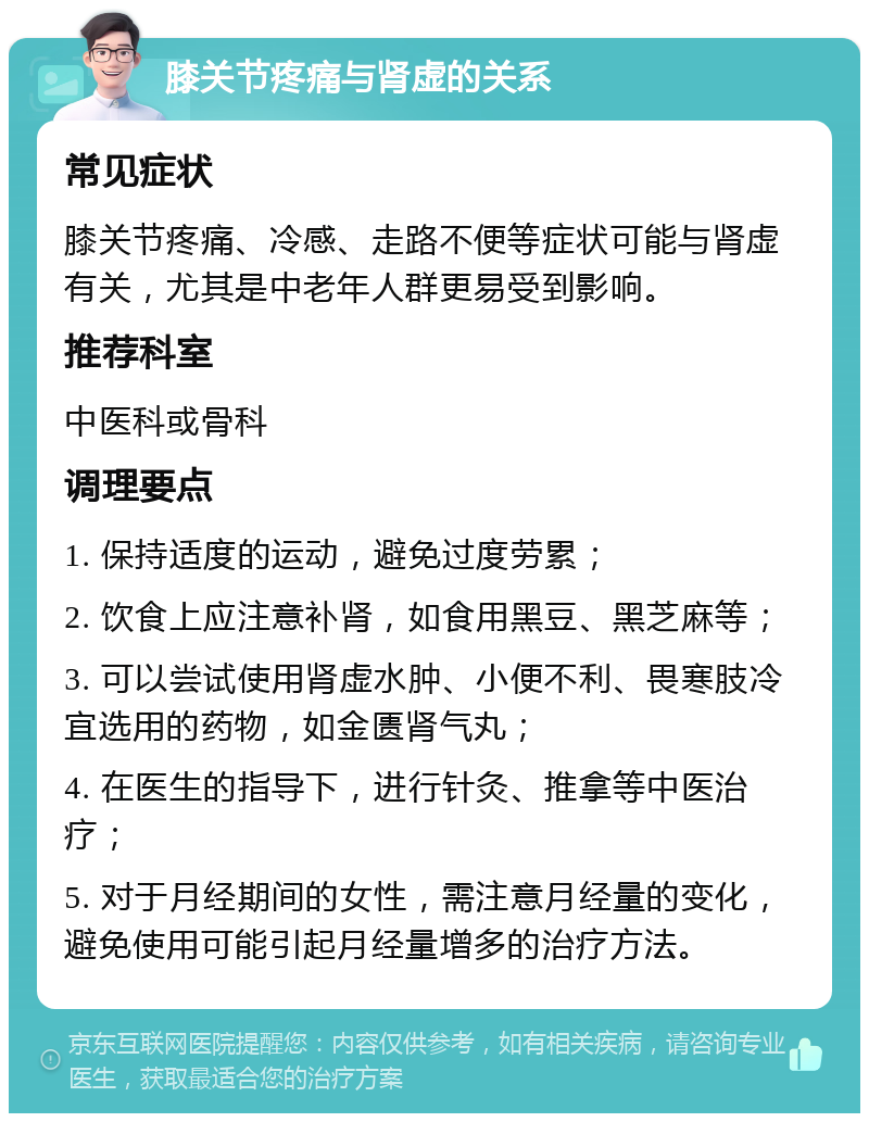 膝关节疼痛与肾虚的关系 常见症状 膝关节疼痛、冷感、走路不便等症状可能与肾虚有关，尤其是中老年人群更易受到影响。 推荐科室 中医科或骨科 调理要点 1. 保持适度的运动，避免过度劳累； 2. 饮食上应注意补肾，如食用黑豆、黑芝麻等； 3. 可以尝试使用肾虚水肿、小便不利、畏寒肢冷宜选用的药物，如金匮肾气丸； 4. 在医生的指导下，进行针灸、推拿等中医治疗； 5. 对于月经期间的女性，需注意月经量的变化，避免使用可能引起月经量增多的治疗方法。