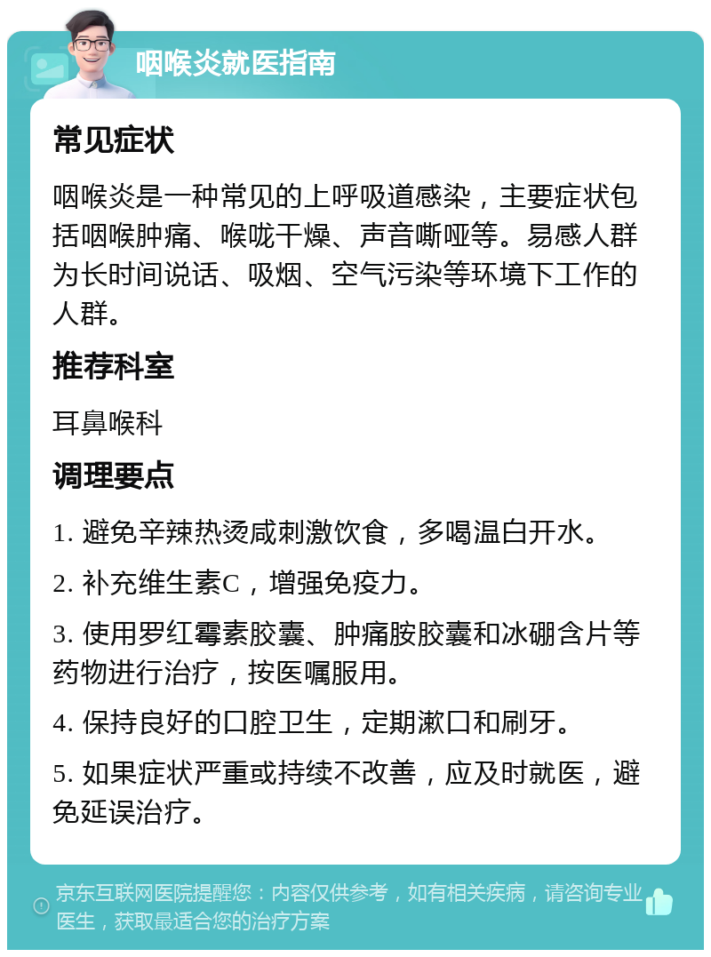 咽喉炎就医指南 常见症状 咽喉炎是一种常见的上呼吸道感染，主要症状包括咽喉肿痛、喉咙干燥、声音嘶哑等。易感人群为长时间说话、吸烟、空气污染等环境下工作的人群。 推荐科室 耳鼻喉科 调理要点 1. 避免辛辣热烫咸刺激饮食，多喝温白开水。 2. 补充维生素C，增强免疫力。 3. 使用罗红霉素胶囊、肿痛胺胶囊和冰硼含片等药物进行治疗，按医嘱服用。 4. 保持良好的口腔卫生，定期漱口和刷牙。 5. 如果症状严重或持续不改善，应及时就医，避免延误治疗。