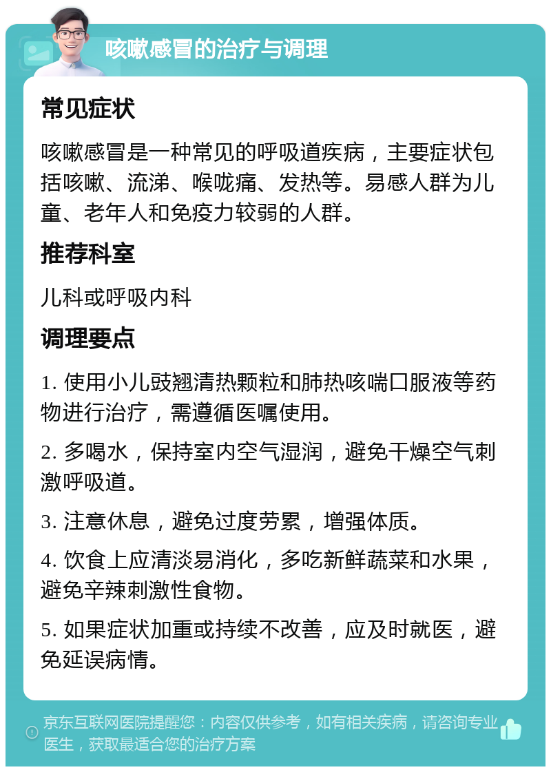 咳嗽感冒的治疗与调理 常见症状 咳嗽感冒是一种常见的呼吸道疾病，主要症状包括咳嗽、流涕、喉咙痛、发热等。易感人群为儿童、老年人和免疫力较弱的人群。 推荐科室 儿科或呼吸内科 调理要点 1. 使用小儿豉翘清热颗粒和肺热咳喘口服液等药物进行治疗，需遵循医嘱使用。 2. 多喝水，保持室内空气湿润，避免干燥空气刺激呼吸道。 3. 注意休息，避免过度劳累，增强体质。 4. 饮食上应清淡易消化，多吃新鲜蔬菜和水果，避免辛辣刺激性食物。 5. 如果症状加重或持续不改善，应及时就医，避免延误病情。