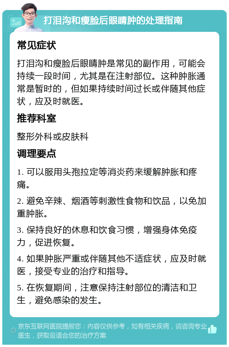 打泪沟和瘦脸后眼睛肿的处理指南 常见症状 打泪沟和瘦脸后眼睛肿是常见的副作用，可能会持续一段时间，尤其是在注射部位。这种肿胀通常是暂时的，但如果持续时间过长或伴随其他症状，应及时就医。 推荐科室 整形外科或皮肤科 调理要点 1. 可以服用头孢拉定等消炎药来缓解肿胀和疼痛。 2. 避免辛辣、烟酒等刺激性食物和饮品，以免加重肿胀。 3. 保持良好的休息和饮食习惯，增强身体免疫力，促进恢复。 4. 如果肿胀严重或伴随其他不适症状，应及时就医，接受专业的治疗和指导。 5. 在恢复期间，注意保持注射部位的清洁和卫生，避免感染的发生。