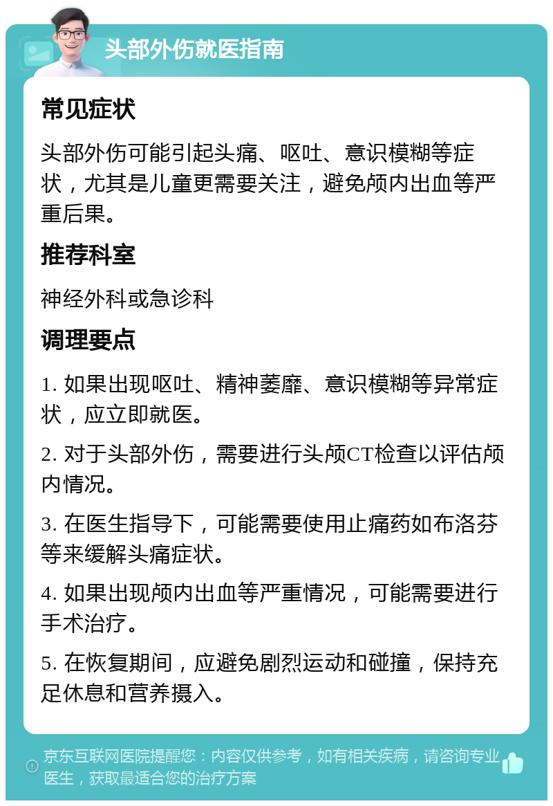 头部外伤就医指南 常见症状 头部外伤可能引起头痛、呕吐、意识模糊等症状，尤其是儿童更需要关注，避免颅内出血等严重后果。 推荐科室 神经外科或急诊科 调理要点 1. 如果出现呕吐、精神萎靡、意识模糊等异常症状，应立即就医。 2. 对于头部外伤，需要进行头颅CT检查以评估颅内情况。 3. 在医生指导下，可能需要使用止痛药如布洛芬等来缓解头痛症状。 4. 如果出现颅内出血等严重情况，可能需要进行手术治疗。 5. 在恢复期间，应避免剧烈运动和碰撞，保持充足休息和营养摄入。