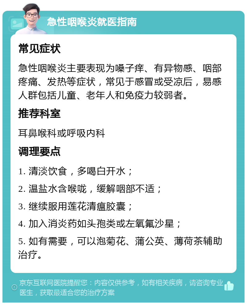 急性咽喉炎就医指南 常见症状 急性咽喉炎主要表现为嗓子痒、有异物感、咽部疼痛、发热等症状，常见于感冒或受凉后，易感人群包括儿童、老年人和免疫力较弱者。 推荐科室 耳鼻喉科或呼吸内科 调理要点 1. 清淡饮食，多喝白开水； 2. 温盐水含喉咙，缓解咽部不适； 3. 继续服用莲花清瘟胶囊； 4. 加入消炎药如头孢类或左氧氟沙星； 5. 如有需要，可以泡菊花、蒲公英、薄荷茶辅助治疗。