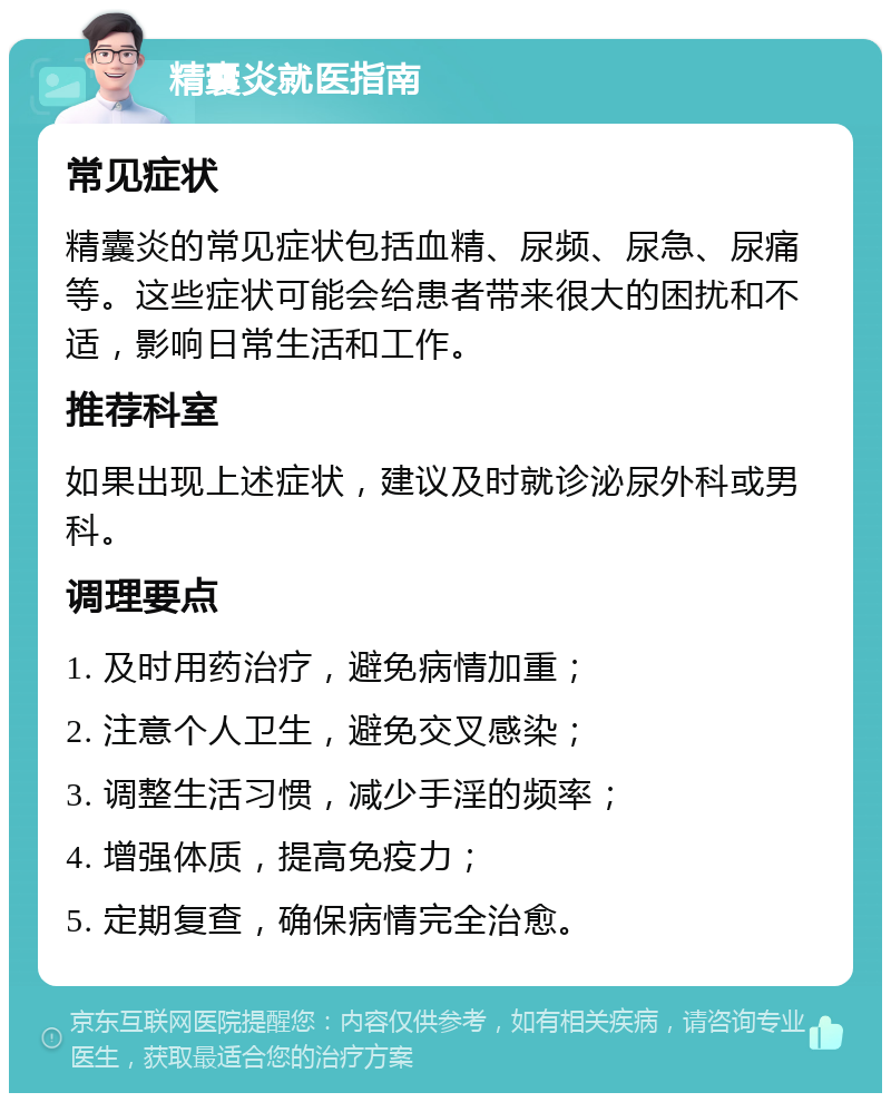 精囊炎就医指南 常见症状 精囊炎的常见症状包括血精、尿频、尿急、尿痛等。这些症状可能会给患者带来很大的困扰和不适，影响日常生活和工作。 推荐科室 如果出现上述症状，建议及时就诊泌尿外科或男科。 调理要点 1. 及时用药治疗，避免病情加重； 2. 注意个人卫生，避免交叉感染； 3. 调整生活习惯，减少手淫的频率； 4. 增强体质，提高免疫力； 5. 定期复查，确保病情完全治愈。