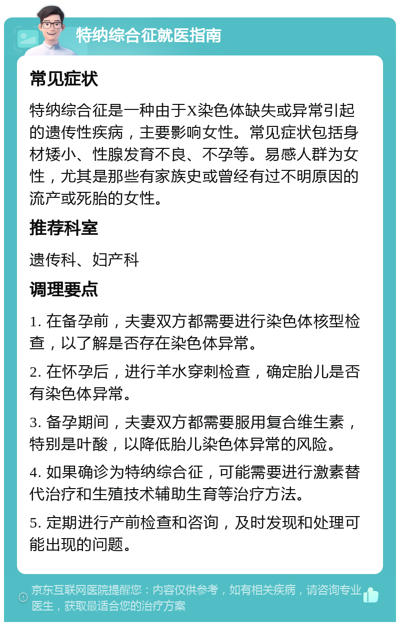 特纳综合征就医指南 常见症状 特纳综合征是一种由于X染色体缺失或异常引起的遗传性疾病，主要影响女性。常见症状包括身材矮小、性腺发育不良、不孕等。易感人群为女性，尤其是那些有家族史或曾经有过不明原因的流产或死胎的女性。 推荐科室 遗传科、妇产科 调理要点 1. 在备孕前，夫妻双方都需要进行染色体核型检查，以了解是否存在染色体异常。 2. 在怀孕后，进行羊水穿刺检查，确定胎儿是否有染色体异常。 3. 备孕期间，夫妻双方都需要服用复合维生素，特别是叶酸，以降低胎儿染色体异常的风险。 4. 如果确诊为特纳综合征，可能需要进行激素替代治疗和生殖技术辅助生育等治疗方法。 5. 定期进行产前检查和咨询，及时发现和处理可能出现的问题。