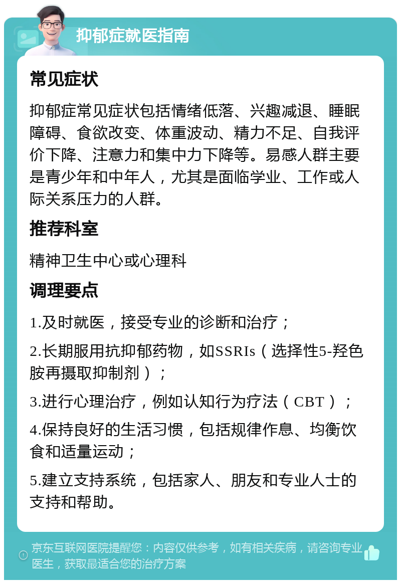 抑郁症就医指南 常见症状 抑郁症常见症状包括情绪低落、兴趣减退、睡眠障碍、食欲改变、体重波动、精力不足、自我评价下降、注意力和集中力下降等。易感人群主要是青少年和中年人，尤其是面临学业、工作或人际关系压力的人群。 推荐科室 精神卫生中心或心理科 调理要点 1.及时就医，接受专业的诊断和治疗； 2.长期服用抗抑郁药物，如SSRIs（选择性5-羟色胺再摄取抑制剂）； 3.进行心理治疗，例如认知行为疗法（CBT）； 4.保持良好的生活习惯，包括规律作息、均衡饮食和适量运动； 5.建立支持系统，包括家人、朋友和专业人士的支持和帮助。