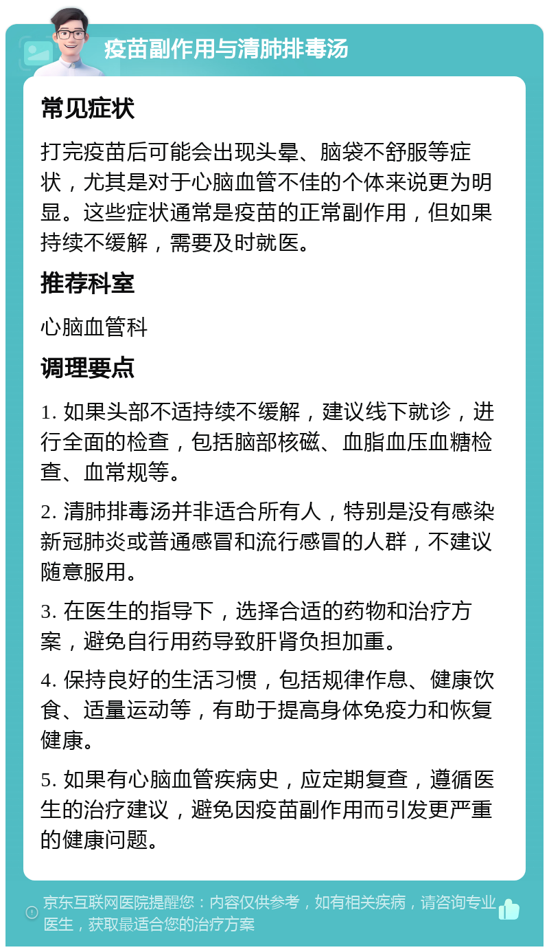 疫苗副作用与清肺排毒汤 常见症状 打完疫苗后可能会出现头晕、脑袋不舒服等症状，尤其是对于心脑血管不佳的个体来说更为明显。这些症状通常是疫苗的正常副作用，但如果持续不缓解，需要及时就医。 推荐科室 心脑血管科 调理要点 1. 如果头部不适持续不缓解，建议线下就诊，进行全面的检查，包括脑部核磁、血脂血压血糖检查、血常规等。 2. 清肺排毒汤并非适合所有人，特别是没有感染新冠肺炎或普通感冒和流行感冒的人群，不建议随意服用。 3. 在医生的指导下，选择合适的药物和治疗方案，避免自行用药导致肝肾负担加重。 4. 保持良好的生活习惯，包括规律作息、健康饮食、适量运动等，有助于提高身体免疫力和恢复健康。 5. 如果有心脑血管疾病史，应定期复查，遵循医生的治疗建议，避免因疫苗副作用而引发更严重的健康问题。