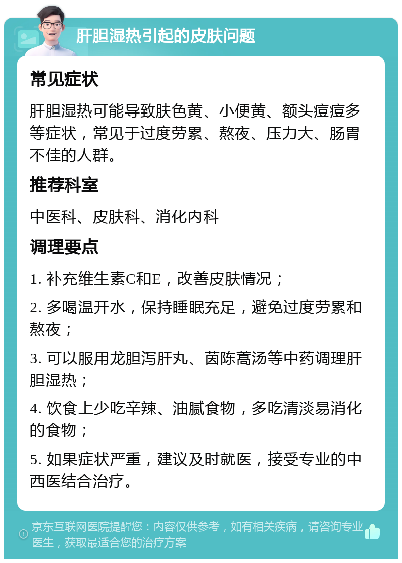 肝胆湿热引起的皮肤问题 常见症状 肝胆湿热可能导致肤色黄、小便黄、额头痘痘多等症状，常见于过度劳累、熬夜、压力大、肠胃不佳的人群。 推荐科室 中医科、皮肤科、消化内科 调理要点 1. 补充维生素C和E，改善皮肤情况； 2. 多喝温开水，保持睡眠充足，避免过度劳累和熬夜； 3. 可以服用龙胆泻肝丸、茵陈蒿汤等中药调理肝胆湿热； 4. 饮食上少吃辛辣、油腻食物，多吃清淡易消化的食物； 5. 如果症状严重，建议及时就医，接受专业的中西医结合治疗。