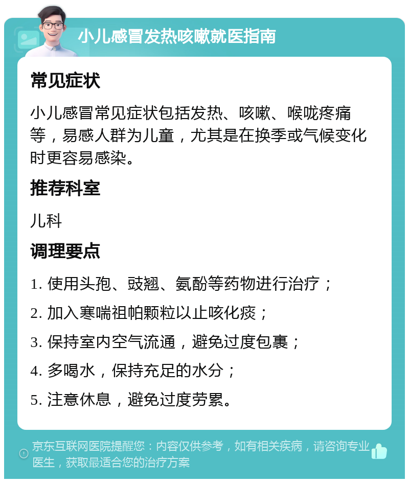 小儿感冒发热咳嗽就医指南 常见症状 小儿感冒常见症状包括发热、咳嗽、喉咙疼痛等，易感人群为儿童，尤其是在换季或气候变化时更容易感染。 推荐科室 儿科 调理要点 1. 使用头孢、豉翘、氨酚等药物进行治疗； 2. 加入寒喘祖帕颗粒以止咳化痰； 3. 保持室内空气流通，避免过度包裹； 4. 多喝水，保持充足的水分； 5. 注意休息，避免过度劳累。