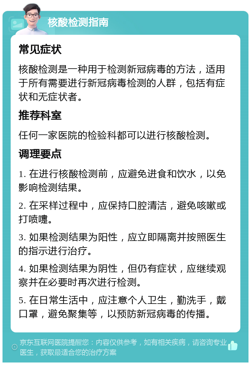 核酸检测指南 常见症状 核酸检测是一种用于检测新冠病毒的方法，适用于所有需要进行新冠病毒检测的人群，包括有症状和无症状者。 推荐科室 任何一家医院的检验科都可以进行核酸检测。 调理要点 1. 在进行核酸检测前，应避免进食和饮水，以免影响检测结果。 2. 在采样过程中，应保持口腔清洁，避免咳嗽或打喷嚏。 3. 如果检测结果为阳性，应立即隔离并按照医生的指示进行治疗。 4. 如果检测结果为阴性，但仍有症状，应继续观察并在必要时再次进行检测。 5. 在日常生活中，应注意个人卫生，勤洗手，戴口罩，避免聚集等，以预防新冠病毒的传播。