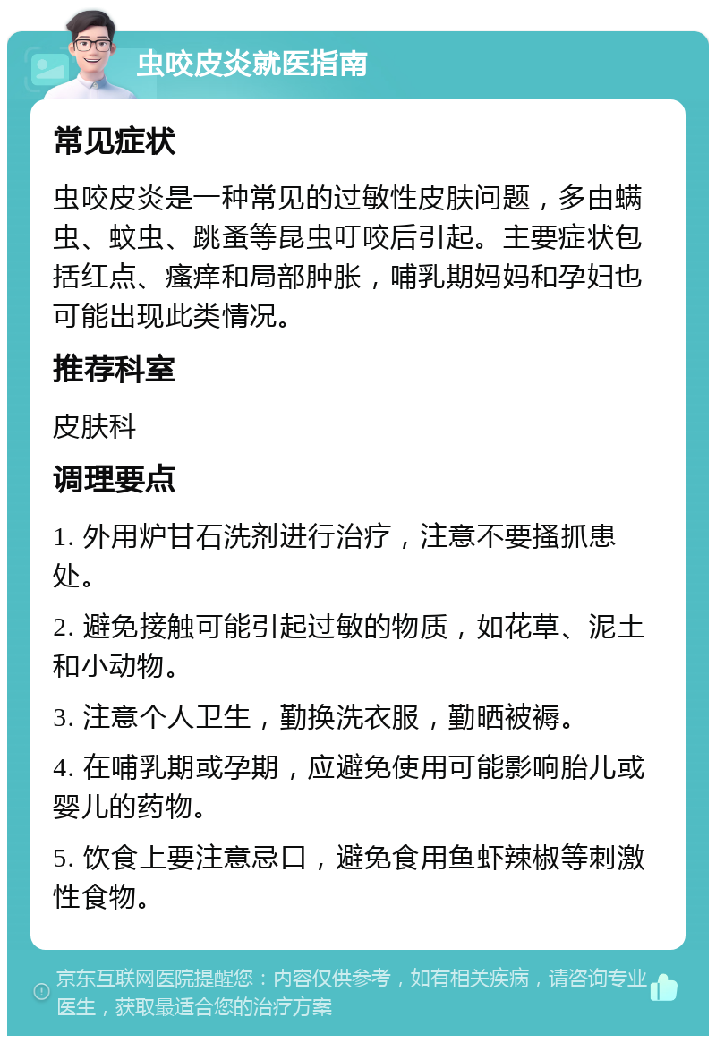 虫咬皮炎就医指南 常见症状 虫咬皮炎是一种常见的过敏性皮肤问题，多由螨虫、蚊虫、跳蚤等昆虫叮咬后引起。主要症状包括红点、瘙痒和局部肿胀，哺乳期妈妈和孕妇也可能出现此类情况。 推荐科室 皮肤科 调理要点 1. 外用炉甘石洗剂进行治疗，注意不要搔抓患处。 2. 避免接触可能引起过敏的物质，如花草、泥土和小动物。 3. 注意个人卫生，勤换洗衣服，勤晒被褥。 4. 在哺乳期或孕期，应避免使用可能影响胎儿或婴儿的药物。 5. 饮食上要注意忌口，避免食用鱼虾辣椒等刺激性食物。