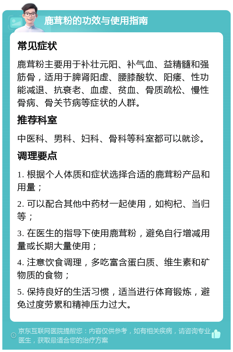 鹿茸粉的功效与使用指南 常见症状 鹿茸粉主要用于补壮元阳、补气血、益精髓和强筋骨，适用于脾肾阳虚、腰膝酸软、阳痿、性功能减退、抗衰老、血虚、贫血、骨质疏松、慢性骨病、骨关节病等症状的人群。 推荐科室 中医科、男科、妇科、骨科等科室都可以就诊。 调理要点 1. 根据个人体质和症状选择合适的鹿茸粉产品和用量； 2. 可以配合其他中药材一起使用，如枸杞、当归等； 3. 在医生的指导下使用鹿茸粉，避免自行增减用量或长期大量使用； 4. 注意饮食调理，多吃富含蛋白质、维生素和矿物质的食物； 5. 保持良好的生活习惯，适当进行体育锻炼，避免过度劳累和精神压力过大。