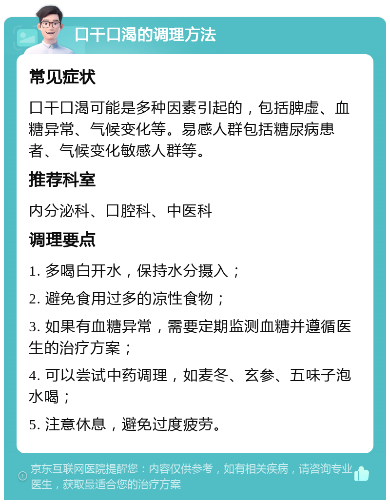 口干口渴的调理方法 常见症状 口干口渴可能是多种因素引起的，包括脾虚、血糖异常、气候变化等。易感人群包括糖尿病患者、气候变化敏感人群等。 推荐科室 内分泌科、口腔科、中医科 调理要点 1. 多喝白开水，保持水分摄入； 2. 避免食用过多的凉性食物； 3. 如果有血糖异常，需要定期监测血糖并遵循医生的治疗方案； 4. 可以尝试中药调理，如麦冬、玄参、五味子泡水喝； 5. 注意休息，避免过度疲劳。