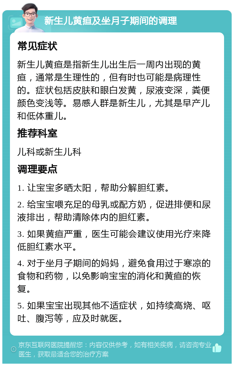 新生儿黄疸及坐月子期间的调理 常见症状 新生儿黄疸是指新生儿出生后一周内出现的黄疸，通常是生理性的，但有时也可能是病理性的。症状包括皮肤和眼白发黄，尿液变深，粪便颜色变浅等。易感人群是新生儿，尤其是早产儿和低体重儿。 推荐科室 儿科或新生儿科 调理要点 1. 让宝宝多晒太阳，帮助分解胆红素。 2. 给宝宝喂充足的母乳或配方奶，促进排便和尿液排出，帮助清除体内的胆红素。 3. 如果黄疸严重，医生可能会建议使用光疗来降低胆红素水平。 4. 对于坐月子期间的妈妈，避免食用过于寒凉的食物和药物，以免影响宝宝的消化和黄疸的恢复。 5. 如果宝宝出现其他不适症状，如持续高烧、呕吐、腹泻等，应及时就医。