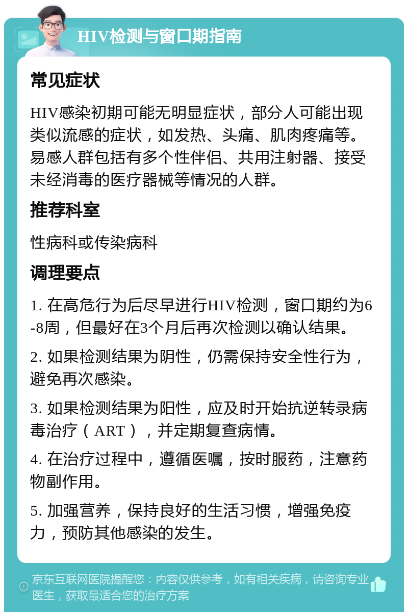 HIV检测与窗口期指南 常见症状 HIV感染初期可能无明显症状，部分人可能出现类似流感的症状，如发热、头痛、肌肉疼痛等。易感人群包括有多个性伴侣、共用注射器、接受未经消毒的医疗器械等情况的人群。 推荐科室 性病科或传染病科 调理要点 1. 在高危行为后尽早进行HIV检测，窗口期约为6-8周，但最好在3个月后再次检测以确认结果。 2. 如果检测结果为阴性，仍需保持安全性行为，避免再次感染。 3. 如果检测结果为阳性，应及时开始抗逆转录病毒治疗（ART），并定期复查病情。 4. 在治疗过程中，遵循医嘱，按时服药，注意药物副作用。 5. 加强营养，保持良好的生活习惯，增强免疫力，预防其他感染的发生。