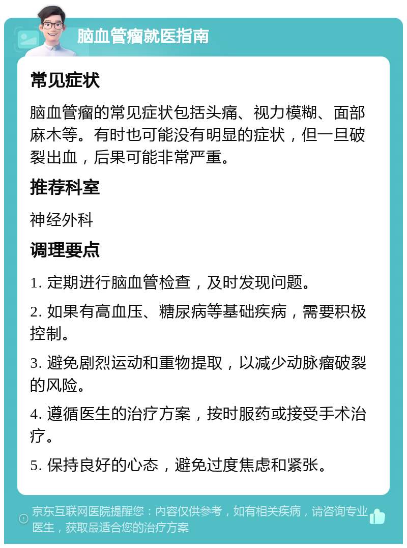 脑血管瘤就医指南 常见症状 脑血管瘤的常见症状包括头痛、视力模糊、面部麻木等。有时也可能没有明显的症状，但一旦破裂出血，后果可能非常严重。 推荐科室 神经外科 调理要点 1. 定期进行脑血管检查，及时发现问题。 2. 如果有高血压、糖尿病等基础疾病，需要积极控制。 3. 避免剧烈运动和重物提取，以减少动脉瘤破裂的风险。 4. 遵循医生的治疗方案，按时服药或接受手术治疗。 5. 保持良好的心态，避免过度焦虑和紧张。