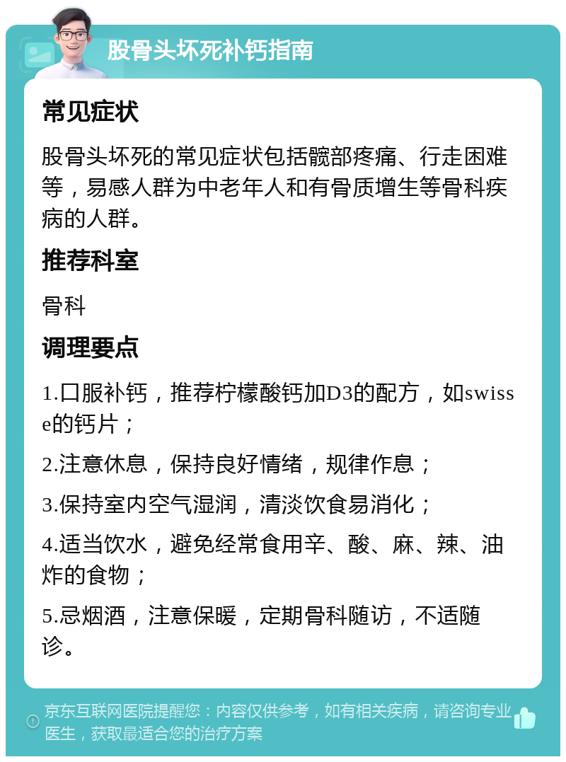 股骨头坏死补钙指南 常见症状 股骨头坏死的常见症状包括髋部疼痛、行走困难等，易感人群为中老年人和有骨质增生等骨科疾病的人群。 推荐科室 骨科 调理要点 1.口服补钙，推荐柠檬酸钙加D3的配方，如swisse的钙片； 2.注意休息，保持良好情绪，规律作息； 3.保持室内空气湿润，清淡饮食易消化； 4.适当饮水，避免经常食用辛、酸、麻、辣、油炸的食物； 5.忌烟酒，注意保暖，定期骨科随访，不适随诊。