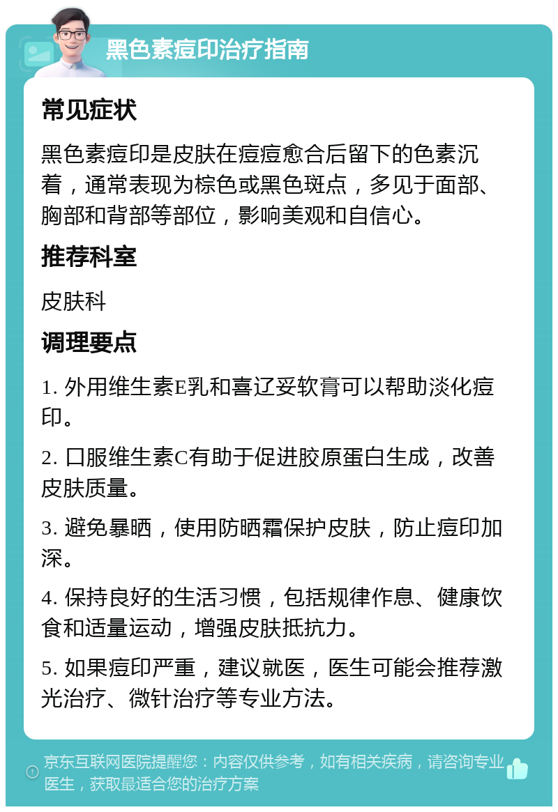 黑色素痘印治疗指南 常见症状 黑色素痘印是皮肤在痘痘愈合后留下的色素沉着，通常表现为棕色或黑色斑点，多见于面部、胸部和背部等部位，影响美观和自信心。 推荐科室 皮肤科 调理要点 1. 外用维生素E乳和喜辽妥软膏可以帮助淡化痘印。 2. 口服维生素C有助于促进胶原蛋白生成，改善皮肤质量。 3. 避免暴晒，使用防晒霜保护皮肤，防止痘印加深。 4. 保持良好的生活习惯，包括规律作息、健康饮食和适量运动，增强皮肤抵抗力。 5. 如果痘印严重，建议就医，医生可能会推荐激光治疗、微针治疗等专业方法。