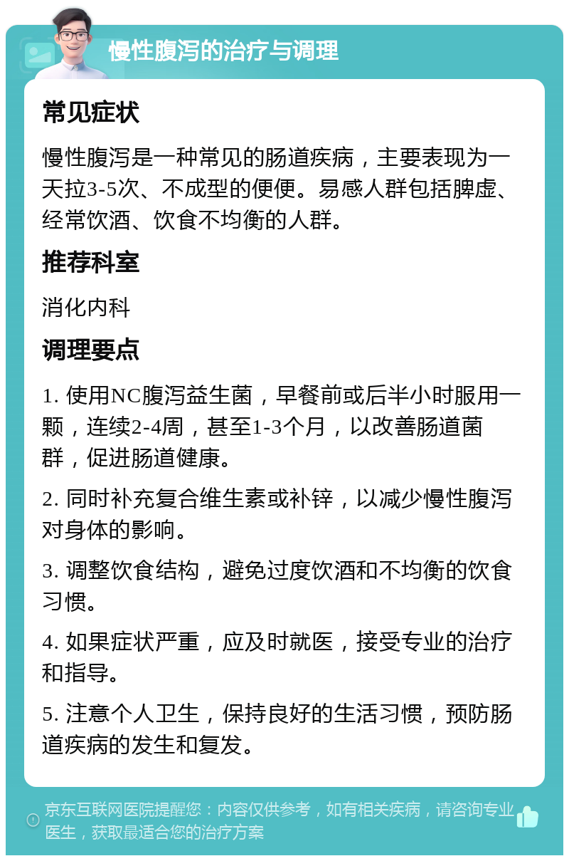 慢性腹泻的治疗与调理 常见症状 慢性腹泻是一种常见的肠道疾病，主要表现为一天拉3-5次、不成型的便便。易感人群包括脾虚、经常饮酒、饮食不均衡的人群。 推荐科室 消化内科 调理要点 1. 使用NC腹泻益生菌，早餐前或后半小时服用一颗，连续2-4周，甚至1-3个月，以改善肠道菌群，促进肠道健康。 2. 同时补充复合维生素或补锌，以减少慢性腹泻对身体的影响。 3. 调整饮食结构，避免过度饮酒和不均衡的饮食习惯。 4. 如果症状严重，应及时就医，接受专业的治疗和指导。 5. 注意个人卫生，保持良好的生活习惯，预防肠道疾病的发生和复发。