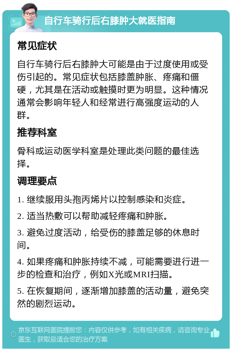 自行车骑行后右膝肿大就医指南 常见症状 自行车骑行后右膝肿大可能是由于过度使用或受伤引起的。常见症状包括膝盖肿胀、疼痛和僵硬，尤其是在活动或触摸时更为明显。这种情况通常会影响年轻人和经常进行高强度运动的人群。 推荐科室 骨科或运动医学科室是处理此类问题的最佳选择。 调理要点 1. 继续服用头孢丙烯片以控制感染和炎症。 2. 适当热敷可以帮助减轻疼痛和肿胀。 3. 避免过度活动，给受伤的膝盖足够的休息时间。 4. 如果疼痛和肿胀持续不减，可能需要进行进一步的检查和治疗，例如X光或MRI扫描。 5. 在恢复期间，逐渐增加膝盖的活动量，避免突然的剧烈运动。