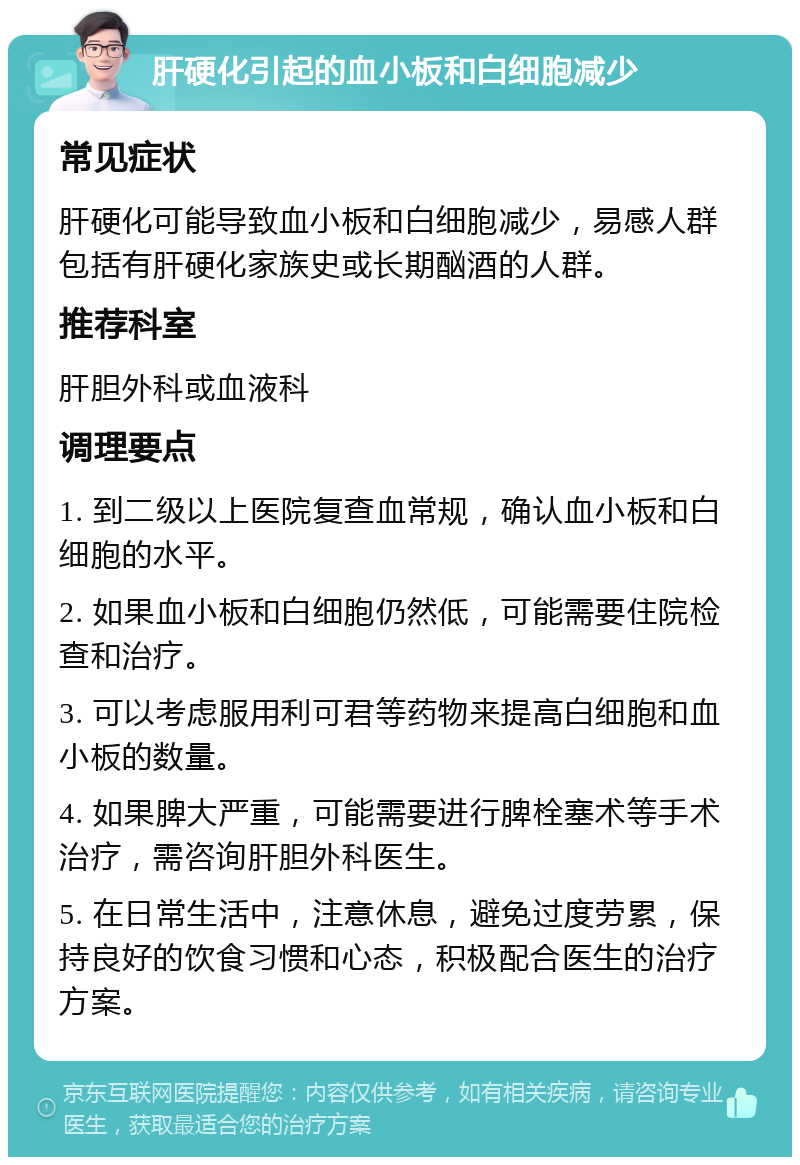 肝硬化引起的血小板和白细胞减少 常见症状 肝硬化可能导致血小板和白细胞减少，易感人群包括有肝硬化家族史或长期酗酒的人群。 推荐科室 肝胆外科或血液科 调理要点 1. 到二级以上医院复查血常规，确认血小板和白细胞的水平。 2. 如果血小板和白细胞仍然低，可能需要住院检查和治疗。 3. 可以考虑服用利可君等药物来提高白细胞和血小板的数量。 4. 如果脾大严重，可能需要进行脾栓塞术等手术治疗，需咨询肝胆外科医生。 5. 在日常生活中，注意休息，避免过度劳累，保持良好的饮食习惯和心态，积极配合医生的治疗方案。