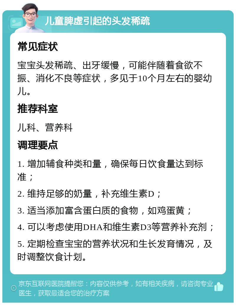 儿童脾虚引起的头发稀疏 常见症状 宝宝头发稀疏、出牙缓慢，可能伴随着食欲不振、消化不良等症状，多见于10个月左右的婴幼儿。 推荐科室 儿科、营养科 调理要点 1. 增加辅食种类和量，确保每日饮食量达到标准； 2. 维持足够的奶量，补充维生素D； 3. 适当添加富含蛋白质的食物，如鸡蛋黄； 4. 可以考虑使用DHA和维生素D3等营养补充剂； 5. 定期检查宝宝的营养状况和生长发育情况，及时调整饮食计划。