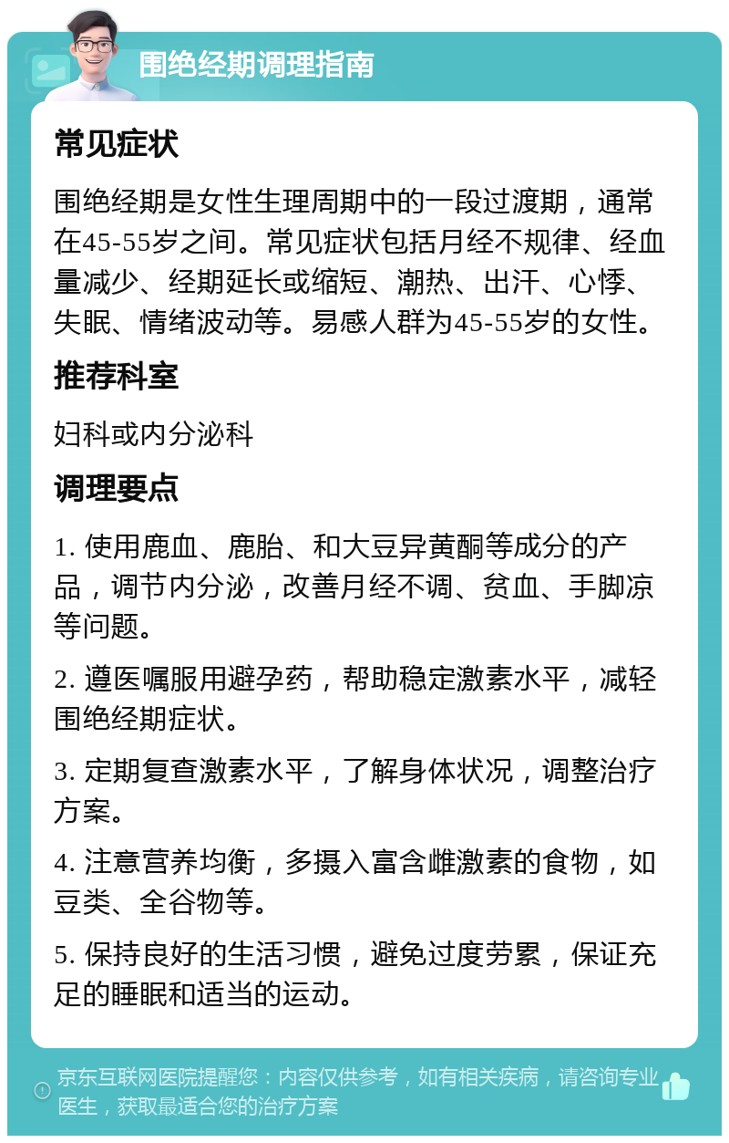 围绝经期调理指南 常见症状 围绝经期是女性生理周期中的一段过渡期，通常在45-55岁之间。常见症状包括月经不规律、经血量减少、经期延长或缩短、潮热、出汗、心悸、失眠、情绪波动等。易感人群为45-55岁的女性。 推荐科室 妇科或内分泌科 调理要点 1. 使用鹿血、鹿胎、和大豆异黄酮等成分的产品，调节内分泌，改善月经不调、贫血、手脚凉等问题。 2. 遵医嘱服用避孕药，帮助稳定激素水平，减轻围绝经期症状。 3. 定期复查激素水平，了解身体状况，调整治疗方案。 4. 注意营养均衡，多摄入富含雌激素的食物，如豆类、全谷物等。 5. 保持良好的生活习惯，避免过度劳累，保证充足的睡眠和适当的运动。