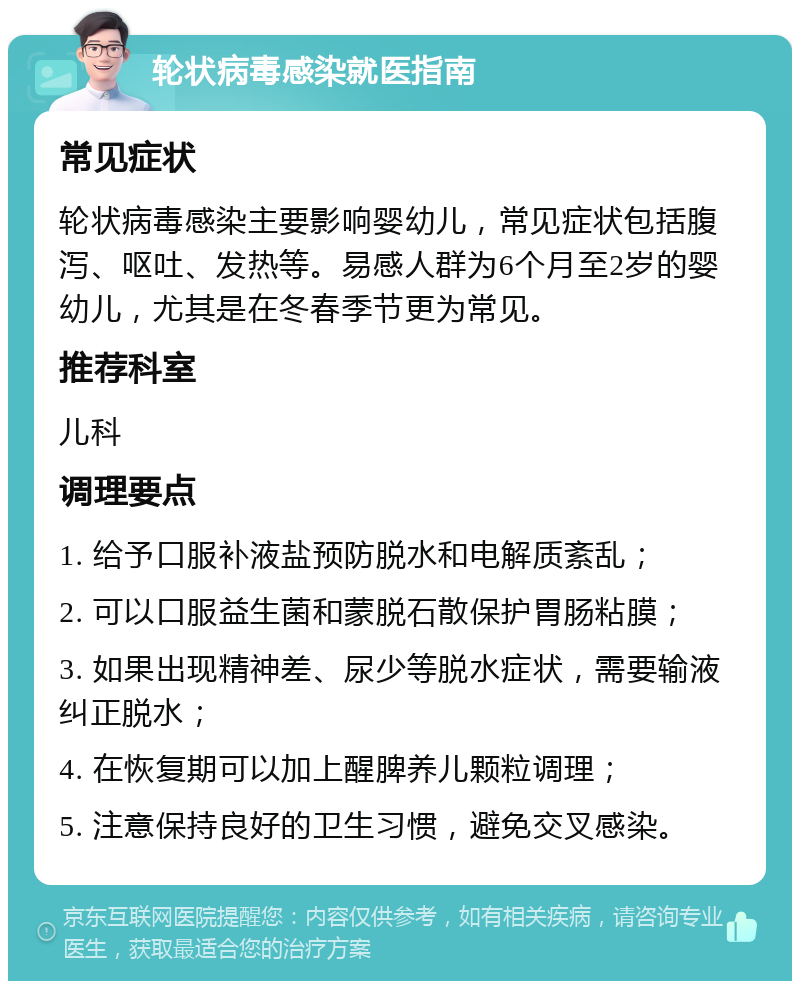 轮状病毒感染就医指南 常见症状 轮状病毒感染主要影响婴幼儿，常见症状包括腹泻、呕吐、发热等。易感人群为6个月至2岁的婴幼儿，尤其是在冬春季节更为常见。 推荐科室 儿科 调理要点 1. 给予口服补液盐预防脱水和电解质紊乱； 2. 可以口服益生菌和蒙脱石散保护胃肠粘膜； 3. 如果出现精神差、尿少等脱水症状，需要输液纠正脱水； 4. 在恢复期可以加上醒脾养儿颗粒调理； 5. 注意保持良好的卫生习惯，避免交叉感染。