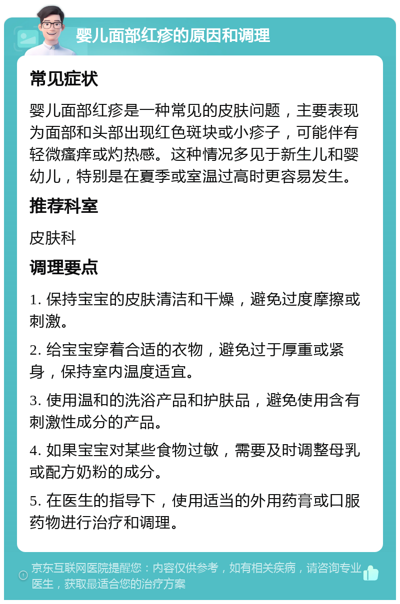 婴儿面部红疹的原因和调理 常见症状 婴儿面部红疹是一种常见的皮肤问题，主要表现为面部和头部出现红色斑块或小疹子，可能伴有轻微瘙痒或灼热感。这种情况多见于新生儿和婴幼儿，特别是在夏季或室温过高时更容易发生。 推荐科室 皮肤科 调理要点 1. 保持宝宝的皮肤清洁和干燥，避免过度摩擦或刺激。 2. 给宝宝穿着合适的衣物，避免过于厚重或紧身，保持室内温度适宜。 3. 使用温和的洗浴产品和护肤品，避免使用含有刺激性成分的产品。 4. 如果宝宝对某些食物过敏，需要及时调整母乳或配方奶粉的成分。 5. 在医生的指导下，使用适当的外用药膏或口服药物进行治疗和调理。