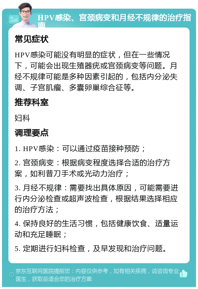 HPV感染、宫颈病变和月经不规律的治疗指南 常见症状 HPV感染可能没有明显的症状，但在一些情况下，可能会出现生殖器疣或宫颈病变等问题。月经不规律可能是多种因素引起的，包括内分泌失调、子宫肌瘤、多囊卵巢综合征等。 推荐科室 妇科 调理要点 1. HPV感染：可以通过疫苗接种预防； 2. 宫颈病变：根据病变程度选择合适的治疗方案，如利普刀手术或光动力治疗； 3. 月经不规律：需要找出具体原因，可能需要进行内分泌检查或超声波检查，根据结果选择相应的治疗方法； 4. 保持良好的生活习惯，包括健康饮食、适量运动和充足睡眠； 5. 定期进行妇科检查，及早发现和治疗问题。