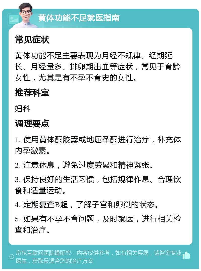 黄体功能不足就医指南 常见症状 黄体功能不足主要表现为月经不规律、经期延长、月经量多、排卵期出血等症状，常见于育龄女性，尤其是有不孕不育史的女性。 推荐科室 妇科 调理要点 1. 使用黄体酮胶囊或地屈孕酮进行治疗，补充体内孕激素。 2. 注意休息，避免过度劳累和精神紧张。 3. 保持良好的生活习惯，包括规律作息、合理饮食和适量运动。 4. 定期复查B超，了解子宫和卵巢的状态。 5. 如果有不孕不育问题，及时就医，进行相关检查和治疗。