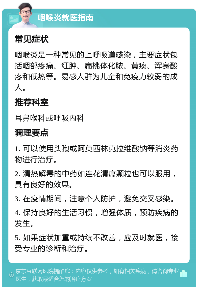 咽喉炎就医指南 常见症状 咽喉炎是一种常见的上呼吸道感染，主要症状包括咽部疼痛、红肿、扁桃体化脓、黄痰、浑身酸疼和低热等。易感人群为儿童和免疫力较弱的成人。 推荐科室 耳鼻喉科或呼吸内科 调理要点 1. 可以使用头孢或阿莫西林克拉维酸钠等消炎药物进行治疗。 2. 清热解毒的中药如连花清瘟颗粒也可以服用，具有良好的效果。 3. 在疫情期间，注意个人防护，避免交叉感染。 4. 保持良好的生活习惯，增强体质，预防疾病的发生。 5. 如果症状加重或持续不改善，应及时就医，接受专业的诊断和治疗。