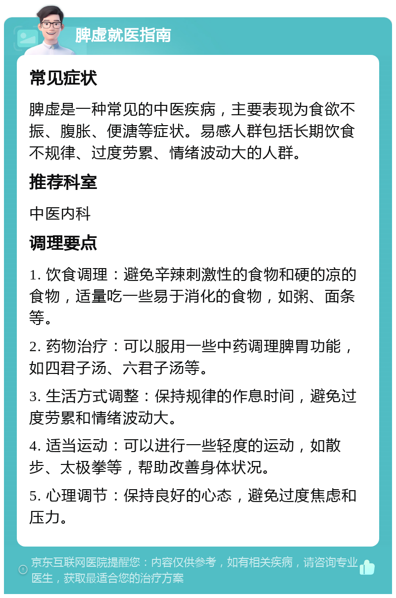 脾虚就医指南 常见症状 脾虚是一种常见的中医疾病，主要表现为食欲不振、腹胀、便溏等症状。易感人群包括长期饮食不规律、过度劳累、情绪波动大的人群。 推荐科室 中医内科 调理要点 1. 饮食调理：避免辛辣刺激性的食物和硬的凉的食物，适量吃一些易于消化的食物，如粥、面条等。 2. 药物治疗：可以服用一些中药调理脾胃功能，如四君子汤、六君子汤等。 3. 生活方式调整：保持规律的作息时间，避免过度劳累和情绪波动大。 4. 适当运动：可以进行一些轻度的运动，如散步、太极拳等，帮助改善身体状况。 5. 心理调节：保持良好的心态，避免过度焦虑和压力。