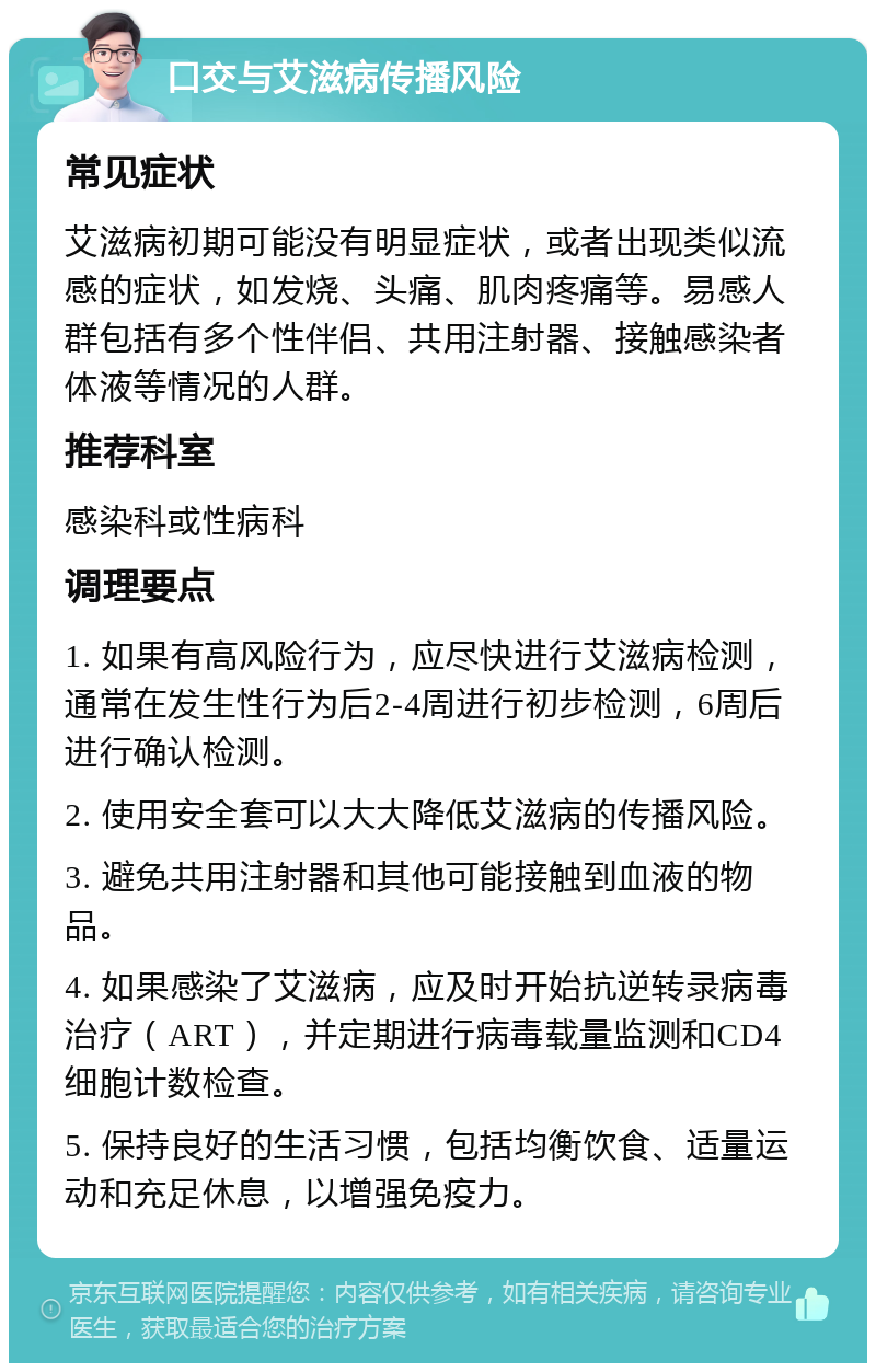 口交与艾滋病传播风险 常见症状 艾滋病初期可能没有明显症状，或者出现类似流感的症状，如发烧、头痛、肌肉疼痛等。易感人群包括有多个性伴侣、共用注射器、接触感染者体液等情况的人群。 推荐科室 感染科或性病科 调理要点 1. 如果有高风险行为，应尽快进行艾滋病检测，通常在发生性行为后2-4周进行初步检测，6周后进行确认检测。 2. 使用安全套可以大大降低艾滋病的传播风险。 3. 避免共用注射器和其他可能接触到血液的物品。 4. 如果感染了艾滋病，应及时开始抗逆转录病毒治疗（ART），并定期进行病毒载量监测和CD4细胞计数检查。 5. 保持良好的生活习惯，包括均衡饮食、适量运动和充足休息，以增强免疫力。