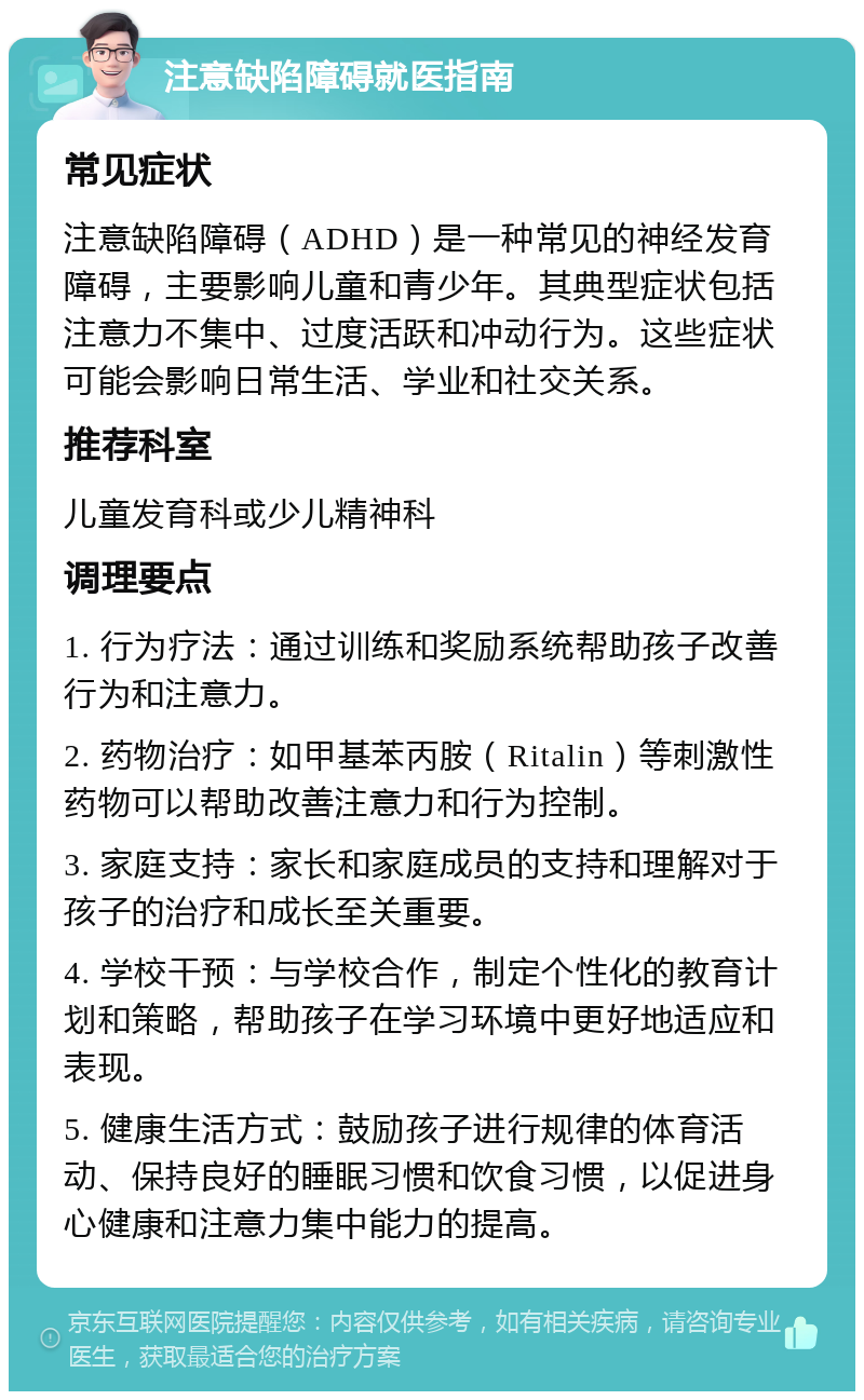 注意缺陷障碍就医指南 常见症状 注意缺陷障碍（ADHD）是一种常见的神经发育障碍，主要影响儿童和青少年。其典型症状包括注意力不集中、过度活跃和冲动行为。这些症状可能会影响日常生活、学业和社交关系。 推荐科室 儿童发育科或少儿精神科 调理要点 1. 行为疗法：通过训练和奖励系统帮助孩子改善行为和注意力。 2. 药物治疗：如甲基苯丙胺（Ritalin）等刺激性药物可以帮助改善注意力和行为控制。 3. 家庭支持：家长和家庭成员的支持和理解对于孩子的治疗和成长至关重要。 4. 学校干预：与学校合作，制定个性化的教育计划和策略，帮助孩子在学习环境中更好地适应和表现。 5. 健康生活方式：鼓励孩子进行规律的体育活动、保持良好的睡眠习惯和饮食习惯，以促进身心健康和注意力集中能力的提高。