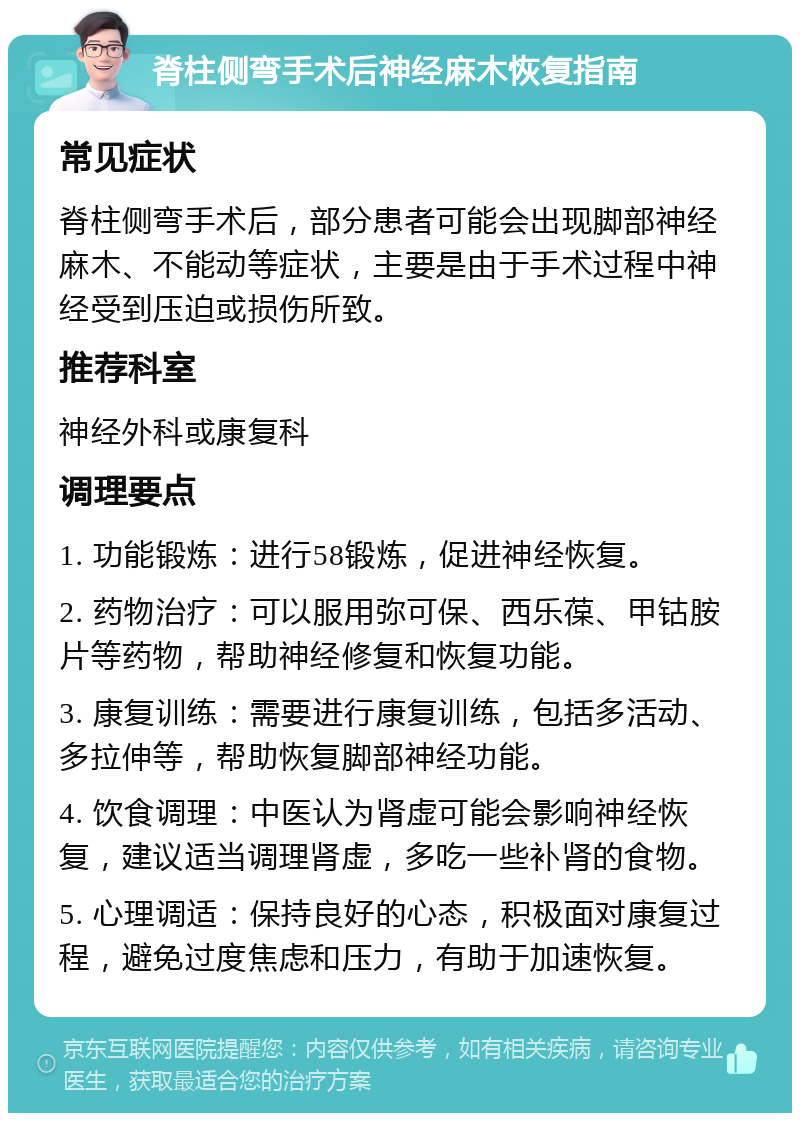 脊柱侧弯手术后神经麻木恢复指南 常见症状 脊柱侧弯手术后，部分患者可能会出现脚部神经麻木、不能动等症状，主要是由于手术过程中神经受到压迫或损伤所致。 推荐科室 神经外科或康复科 调理要点 1. 功能锻炼：进行58锻炼，促进神经恢复。 2. 药物治疗：可以服用弥可保、西乐葆、甲钴胺片等药物，帮助神经修复和恢复功能。 3. 康复训练：需要进行康复训练，包括多活动、多拉伸等，帮助恢复脚部神经功能。 4. 饮食调理：中医认为肾虚可能会影响神经恢复，建议适当调理肾虚，多吃一些补肾的食物。 5. 心理调适：保持良好的心态，积极面对康复过程，避免过度焦虑和压力，有助于加速恢复。