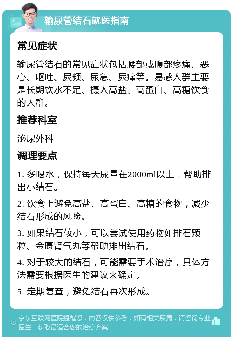 输尿管结石就医指南 常见症状 输尿管结石的常见症状包括腰部或腹部疼痛、恶心、呕吐、尿频、尿急、尿痛等。易感人群主要是长期饮水不足、摄入高盐、高蛋白、高糖饮食的人群。 推荐科室 泌尿外科 调理要点 1. 多喝水，保持每天尿量在2000ml以上，帮助排出小结石。 2. 饮食上避免高盐、高蛋白、高糖的食物，减少结石形成的风险。 3. 如果结石较小，可以尝试使用药物如排石颗粒、金匮肾气丸等帮助排出结石。 4. 对于较大的结石，可能需要手术治疗，具体方法需要根据医生的建议来确定。 5. 定期复查，避免结石再次形成。