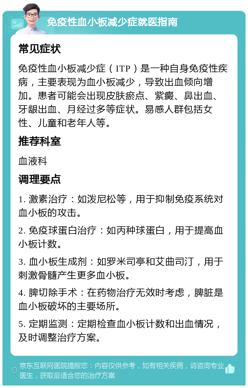 免疫性血小板减少症就医指南 常见症状 免疫性血小板减少症（ITP）是一种自身免疫性疾病，主要表现为血小板减少，导致出血倾向增加。患者可能会出现皮肤瘀点、紫癜、鼻出血、牙龈出血、月经过多等症状。易感人群包括女性、儿童和老年人等。 推荐科室 血液科 调理要点 1. 激素治疗：如泼尼松等，用于抑制免疫系统对血小板的攻击。 2. 免疫球蛋白治疗：如丙种球蛋白，用于提高血小板计数。 3. 血小板生成剂：如罗米司亭和艾曲司汀，用于刺激骨髓产生更多血小板。 4. 脾切除手术：在药物治疗无效时考虑，脾脏是血小板破坏的主要场所。 5. 定期监测：定期检查血小板计数和出血情况，及时调整治疗方案。