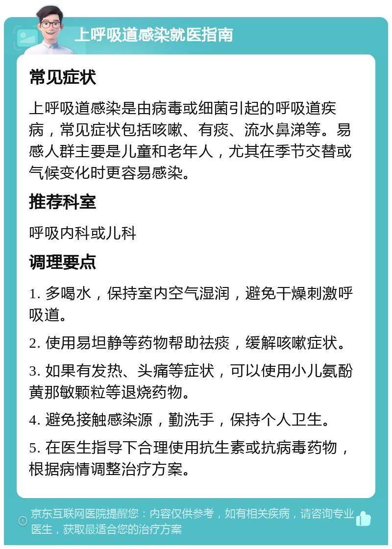 上呼吸道感染就医指南 常见症状 上呼吸道感染是由病毒或细菌引起的呼吸道疾病，常见症状包括咳嗽、有痰、流水鼻涕等。易感人群主要是儿童和老年人，尤其在季节交替或气候变化时更容易感染。 推荐科室 呼吸内科或儿科 调理要点 1. 多喝水，保持室内空气湿润，避免干燥刺激呼吸道。 2. 使用易坦静等药物帮助祛痰，缓解咳嗽症状。 3. 如果有发热、头痛等症状，可以使用小儿氨酚黄那敏颗粒等退烧药物。 4. 避免接触感染源，勤洗手，保持个人卫生。 5. 在医生指导下合理使用抗生素或抗病毒药物，根据病情调整治疗方案。