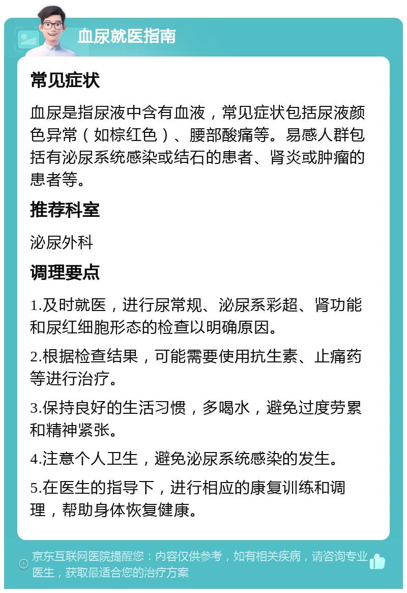 血尿就医指南 常见症状 血尿是指尿液中含有血液，常见症状包括尿液颜色异常（如棕红色）、腰部酸痛等。易感人群包括有泌尿系统感染或结石的患者、肾炎或肿瘤的患者等。 推荐科室 泌尿外科 调理要点 1.及时就医，进行尿常规、泌尿系彩超、肾功能和尿红细胞形态的检查以明确原因。 2.根据检查结果，可能需要使用抗生素、止痛药等进行治疗。 3.保持良好的生活习惯，多喝水，避免过度劳累和精神紧张。 4.注意个人卫生，避免泌尿系统感染的发生。 5.在医生的指导下，进行相应的康复训练和调理，帮助身体恢复健康。