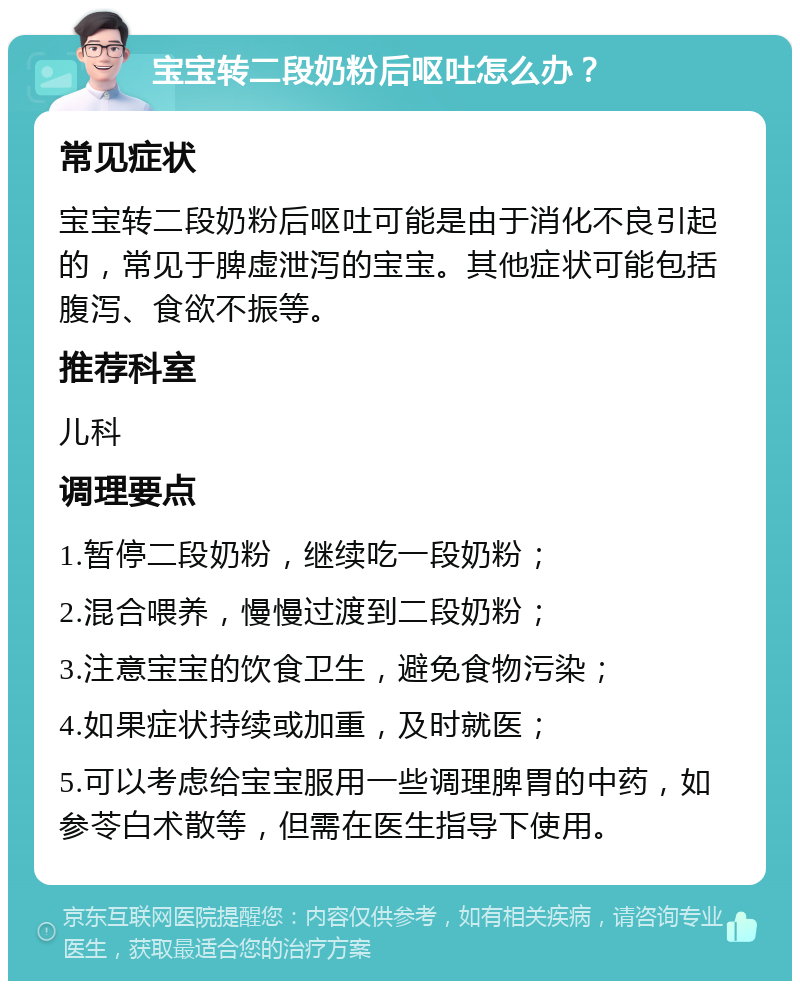 宝宝转二段奶粉后呕吐怎么办？ 常见症状 宝宝转二段奶粉后呕吐可能是由于消化不良引起的，常见于脾虚泄泻的宝宝。其他症状可能包括腹泻、食欲不振等。 推荐科室 儿科 调理要点 1.暂停二段奶粉，继续吃一段奶粉； 2.混合喂养，慢慢过渡到二段奶粉； 3.注意宝宝的饮食卫生，避免食物污染； 4.如果症状持续或加重，及时就医； 5.可以考虑给宝宝服用一些调理脾胃的中药，如参苓白术散等，但需在医生指导下使用。