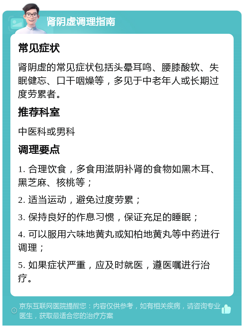 肾阴虚调理指南 常见症状 肾阴虚的常见症状包括头晕耳鸣、腰膝酸软、失眠健忘、口干咽燥等，多见于中老年人或长期过度劳累者。 推荐科室 中医科或男科 调理要点 1. 合理饮食，多食用滋阴补肾的食物如黑木耳、黑芝麻、核桃等； 2. 适当运动，避免过度劳累； 3. 保持良好的作息习惯，保证充足的睡眠； 4. 可以服用六味地黄丸或知柏地黄丸等中药进行调理； 5. 如果症状严重，应及时就医，遵医嘱进行治疗。