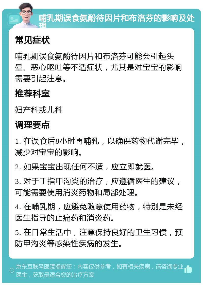 哺乳期误食氨酚待因片和布洛芬的影响及处理 常见症状 哺乳期误食氨酚待因片和布洛芬可能会引起头晕、恶心呕吐等不适症状，尤其是对宝宝的影响需要引起注意。 推荐科室 妇产科或儿科 调理要点 1. 在误食后8小时再哺乳，以确保药物代谢完毕，减少对宝宝的影响。 2. 如果宝宝出现任何不适，应立即就医。 3. 对于手指甲沟炎的治疗，应遵循医生的建议，可能需要使用消炎药物和局部处理。 4. 在哺乳期，应避免随意使用药物，特别是未经医生指导的止痛药和消炎药。 5. 在日常生活中，注意保持良好的卫生习惯，预防甲沟炎等感染性疾病的发生。