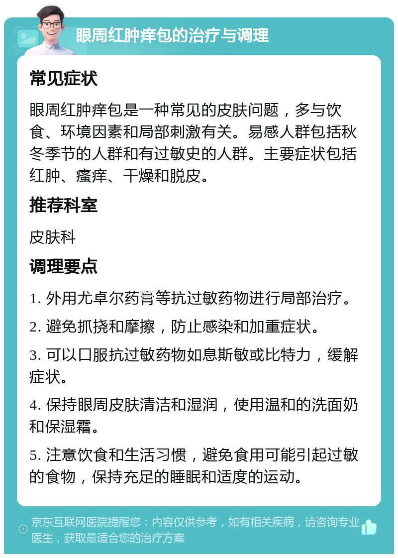 眼周红肿痒包的治疗与调理 常见症状 眼周红肿痒包是一种常见的皮肤问题，多与饮食、环境因素和局部刺激有关。易感人群包括秋冬季节的人群和有过敏史的人群。主要症状包括红肿、瘙痒、干燥和脱皮。 推荐科室 皮肤科 调理要点 1. 外用尤卓尔药膏等抗过敏药物进行局部治疗。 2. 避免抓挠和摩擦，防止感染和加重症状。 3. 可以口服抗过敏药物如息斯敏或比特力，缓解症状。 4. 保持眼周皮肤清洁和湿润，使用温和的洗面奶和保湿霜。 5. 注意饮食和生活习惯，避免食用可能引起过敏的食物，保持充足的睡眠和适度的运动。