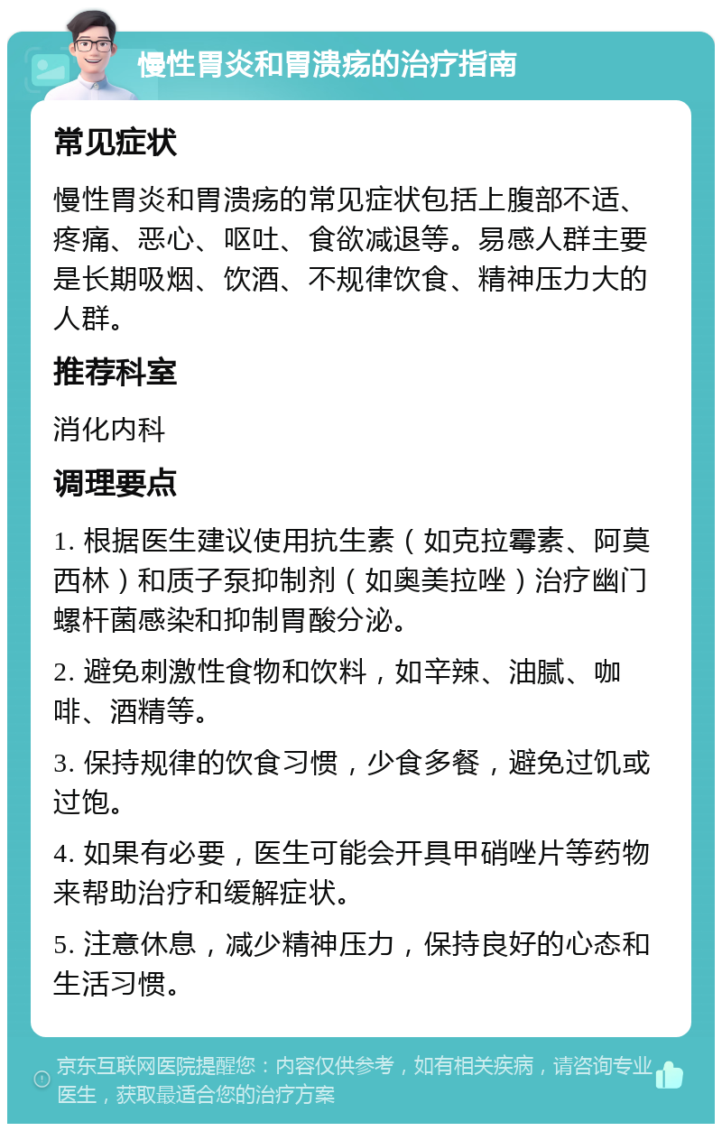 慢性胃炎和胃溃疡的治疗指南 常见症状 慢性胃炎和胃溃疡的常见症状包括上腹部不适、疼痛、恶心、呕吐、食欲减退等。易感人群主要是长期吸烟、饮酒、不规律饮食、精神压力大的人群。 推荐科室 消化内科 调理要点 1. 根据医生建议使用抗生素（如克拉霉素、阿莫西林）和质子泵抑制剂（如奥美拉唑）治疗幽门螺杆菌感染和抑制胃酸分泌。 2. 避免刺激性食物和饮料，如辛辣、油腻、咖啡、酒精等。 3. 保持规律的饮食习惯，少食多餐，避免过饥或过饱。 4. 如果有必要，医生可能会开具甲硝唑片等药物来帮助治疗和缓解症状。 5. 注意休息，减少精神压力，保持良好的心态和生活习惯。